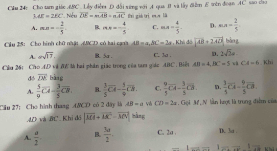 Cho tam giác ABC. Lấy điểm D đổi xứng với A qua B và lấy điểm E trên đoạn AC sao cho
3AE=2EC *. Nếu overline DE=moverline AB+noverline AC thì giá trì m,n là
A. m· n=- 2/5 · B. m· n=- 4/5 · C. m· n= 4/5 · D. m· n= 2/5 ·
Câu 25: Cho hình chữ nhật ABCD có hai cạnh AB=a, BC=2a , Khi đỏ |vector AB+2vector AD| bằng
A. asqrt(17). B. 5a. C. 3a. D. 2sqrt(2)a. 
Câu 26: Cho AD và BE là hai phân giác trong của tam giác ABC. Biết AB=4, BC=5 và CA=6. Khi
đó vector DE bàng
A.  5/9 overline CA- 3/5 overline CB. B.  3/5 vector CA- 5/9 overline CB. C.  9/5 overline CA- 3/5 overline CB. D.  3/5 overline CA- 9/5 overline CB. 
Câu 27: Cho hình thang ABCD có 2 đây là AB=a và CD=2a. Gọi M, N lần lượt là trung điểm của
AD và BC. Khi đó |overline MA+overline MC-overline MN| bàng
A.  a/2 . B.  3a/2 . C. 2a. D. 3a.
1 = 1frac 48 Khi