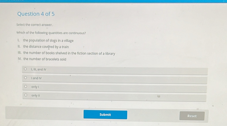 Select the correct answer.
Which of the following quantities are continuous?
l. the population of dogs in a village
II. the distance covered by a train
III. the number of books shelved in the fiction section of a library
IV. the number of bracelets sold
I, III, and IV
I and IV
only I
only II
Submit Reset