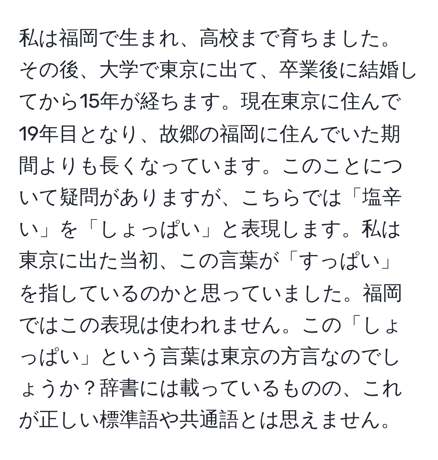 私は福岡で生まれ、高校まで育ちました。その後、大学で東京に出て、卒業後に結婚してから15年が経ちます。現在東京に住んで19年目となり、故郷の福岡に住んでいた期間よりも長くなっています。このことについて疑問がありますが、こちらでは「塩辛い」を「しょっぱい」と表現します。私は東京に出た当初、この言葉が「すっぱい」を指しているのかと思っていました。福岡ではこの表現は使われません。この「しょっぱい」という言葉は東京の方言なのでしょうか？辞書には載っているものの、これが正しい標準語や共通語とは思えません。