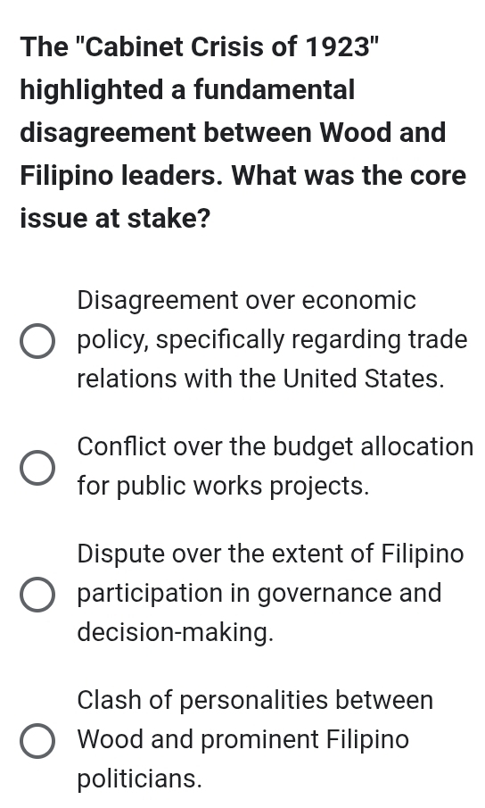 The "Cabinet Crisis of 1923'' 
highlighted a fundamental
disagreement between Wood and
Filipino leaders. What was the core
issue at stake?
Disagreement over economic
policy, specifically regarding trade
relations with the United States.
Conflict over the budget allocation
for public works projects.
Dispute over the extent of Filipino
participation in governance and
decision-making.
Clash of personalities between
Wood and prominent Filipino
politicians.