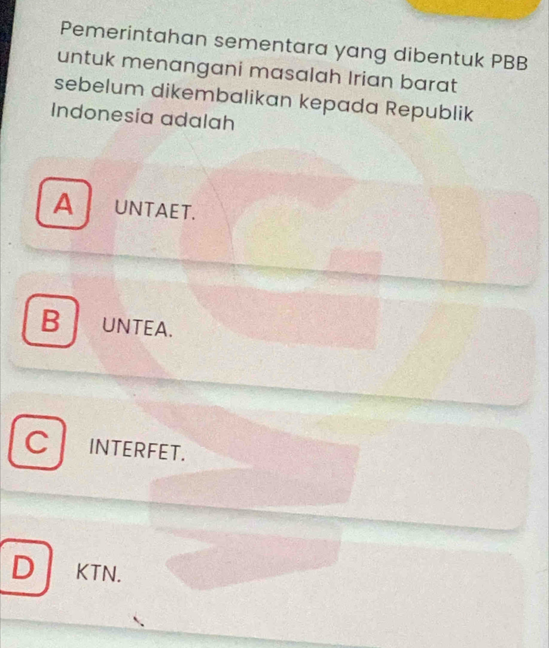 Pemerintahan sementara yang dibentuk PBB
untuk menangani masalah Irian barat
sebelum dikembalikan kepada Republik
Indonesia adalah
A UNTAET.
B UNTEA.
C INTERFET.
D KTN.