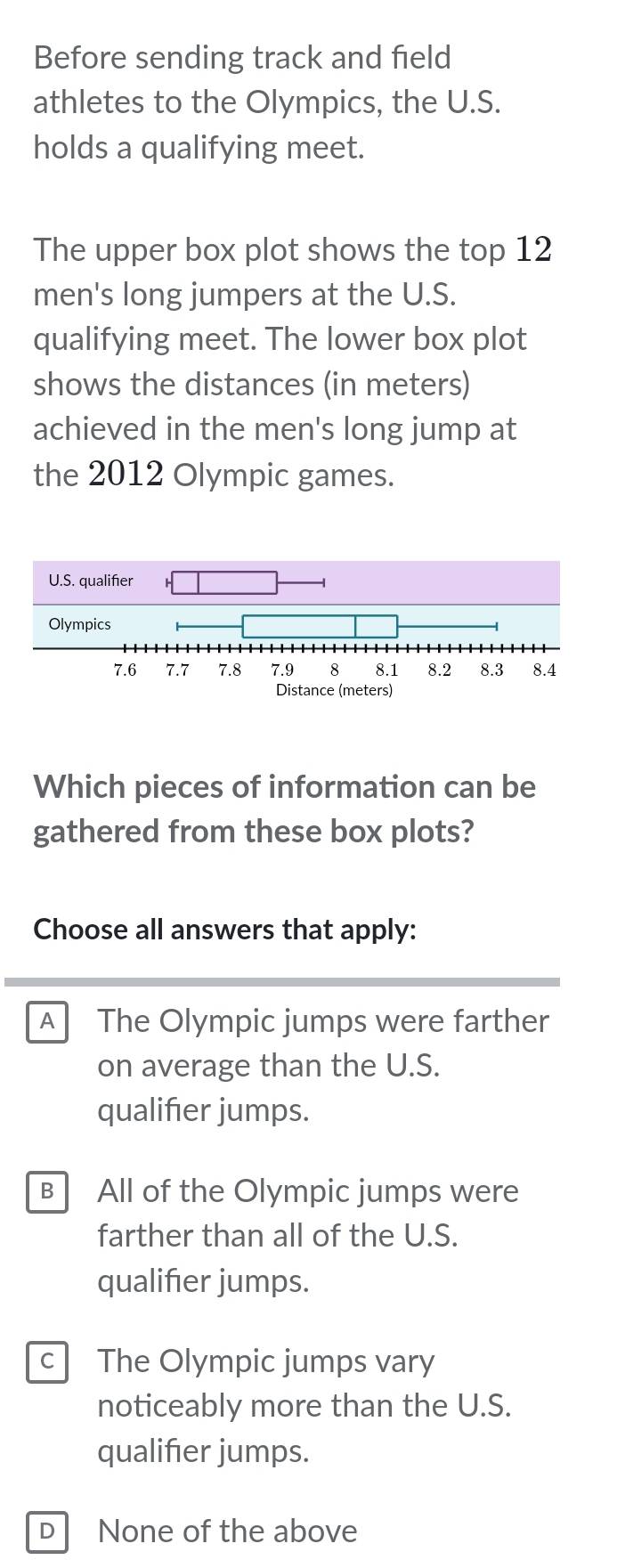 Before sending track and field
athletes to the Olympics, the U.S.
holds a qualifying meet.
The upper box plot shows the top 12
men's long jumpers at the U.S.
qualifying meet. The lower box plot
shows the distances (in meters)
achieved in the men's long jump at
the 2012 Olympic games.
Which pieces of information can be
gathered from these box plots?
Choose all answers that apply:
A The Olympic jumps were farther
on average than the U.S.
qualifier jumps.
B All of the Olympic jumps were
farther than all of the U.S.
qualifier jumps.
c The Olympic jumps vary
noticeably more than the U.S.
qualifier jumps.
DNone of the above