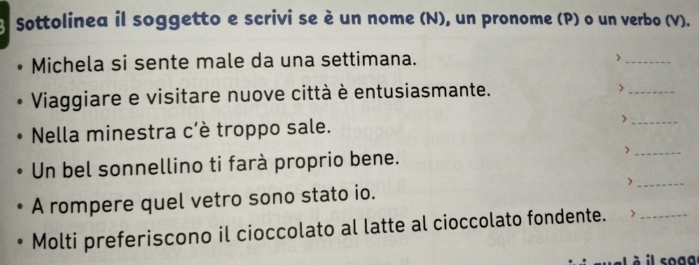 Sottolinea il soggetto e scrivi se è un nome (N), un pronome (P) o un verbo (V). 
Michela si sente male da una settimana. 
_> 
Viaggiare e visitare nuove città è entusiasmante. 
_> 
Nella minestra c'è troppo sale. 
_> 
Un bel sonnellino ti farà proprio bene. 
_> 
A rompere quel vetro sono stato io. >__ 
Molti preferiscono il cioccolato al latte al cioccolato fondente. > 
à il soga