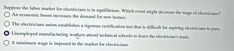 Suppose the labor market for electricians is in equilibrium. Which event might decrease the wage of electricians?
An economic boom increases the demand for new homes.
The electricians union establishes a rigorous certification test that is difficult for aspiring electricians to pass.
Unemployed manufacturing workers attend technical schools to learn the electrician's trade.
A minimum wage is imposed in the market for electricians.