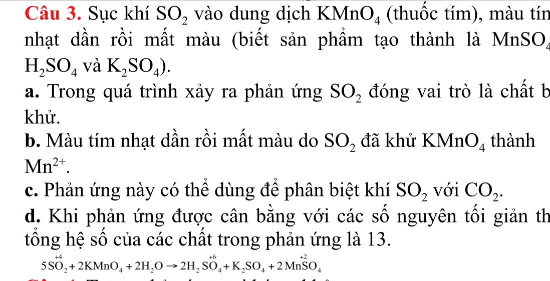 Sục khí SO_2 vào dung dịch KMn O_4 (thuốc tím), màu tín 
nhạt dần rồi mất màu (biết sản phẩm tạo thành là MnSO)
H_2SO_4 và K_2SO_4). 
a. Trong quá trình xảy ra phản ứng SO_2 đóng vai trò là chất b 
khử. 
b. Màu tím nhạt dần rồi mất màu do SO_2 đã khử KMn O_4 thành
Mn^(2+). 
c. Phản ứng này có thể dùng để phân biệt khí SO_2 với CO_2. 
d. Khi phản ứng được cân bằng với các số nguyên tối giản th 
tống hệ số của các chất trong phản ứng là 13.
5SO_2^((+4)+2KMnO_4)+2H_2Oto 2H_2SO_4+K_2SO_4+2MnSO_4O_4