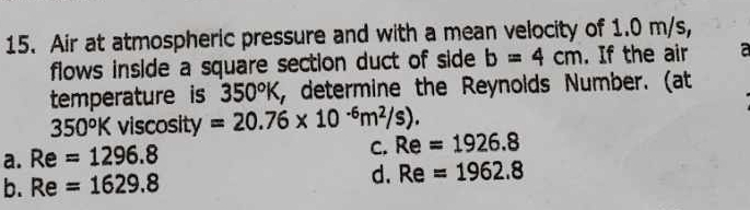 Air at atmospheric pressure and with a mean velocity of 1.0 m/s,
flows inside a square section duct of side b=4cm. If the air a
temperature is 350°K , determine the Reynolds Number. (at
350°K viscosity =20.76* 10^(-6)m^2/s).
a. Re=1296.8
C. Re=1926.8
b. Re=1629.8 d. Re=1962.8