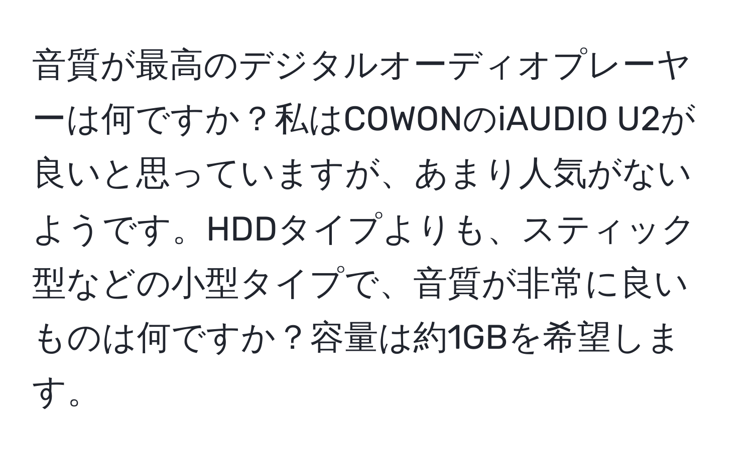 音質が最高のデジタルオーディオプレーヤーは何ですか？私はCOWONのiAUDIO U2が良いと思っていますが、あまり人気がないようです。HDDタイプよりも、スティック型などの小型タイプで、音質が非常に良いものは何ですか？容量は約1GBを希望します。