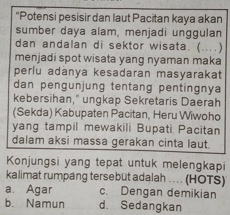 “Potensi pesisir dan laut Pacitan kaya akan
sumber daya alam, menjadi unggulan
dan andalan di sektor wisata. ( (...)
menjadi spot wisata yang nyaman maka
perlu adanya kesadaran masyarakat
dan pengunjung tentang pentingnya 
kebersihan,” ungkap Sekretaris Daerah
(Sekda) Kabupaten Pacitan, Heru Wiwoho
yang tampil mewakili Bupati. Pacitan
dalam aksi massa gerakan cinta laut.
Konjungsi yang tepat untuk melengkapi
kalimat rumpang tersebüt adalah . (HOTS)
a. Agar c. Dengan demikian
b. Namun d. Sedangkan