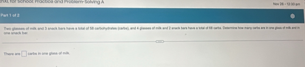 AXL for School: Practice and Problem-Solving A Nov 26 - 12:30 pm 
Part 1 of 2 
one snack bar. Two glasses of milk and 3 snack bars have a total of 58 carbohydrates (carbs), and 4 glasses of milk and 2 snack bars have a lotal of 68 carbs. Determine how many carbs ere in one glass of mik end in 
There are □ carbs in one glass of milk.