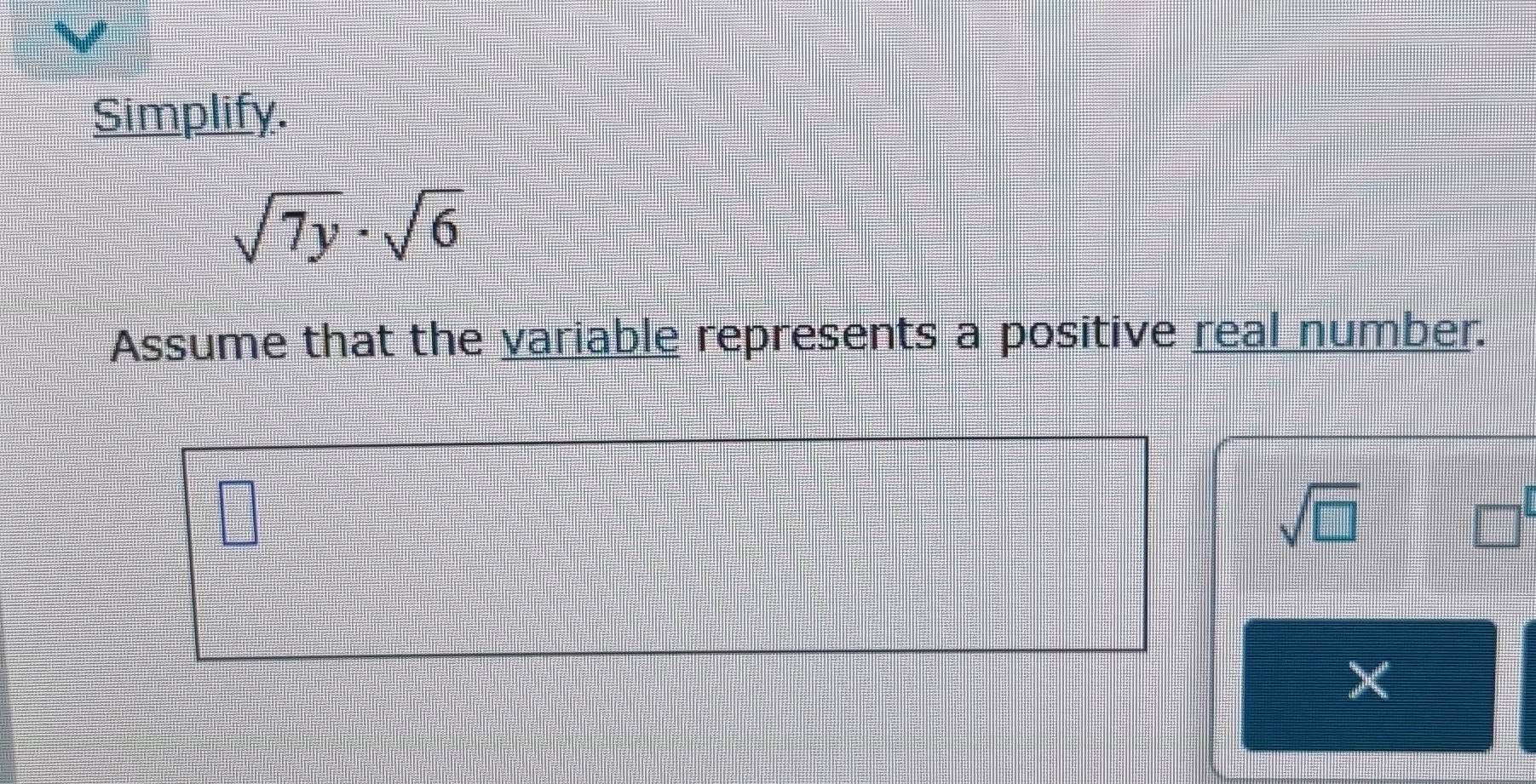 Simplify.
sqrt(7y)· sqrt(6)
Assume that the variable represents a positive real number.
sqrt(□ )
□
X