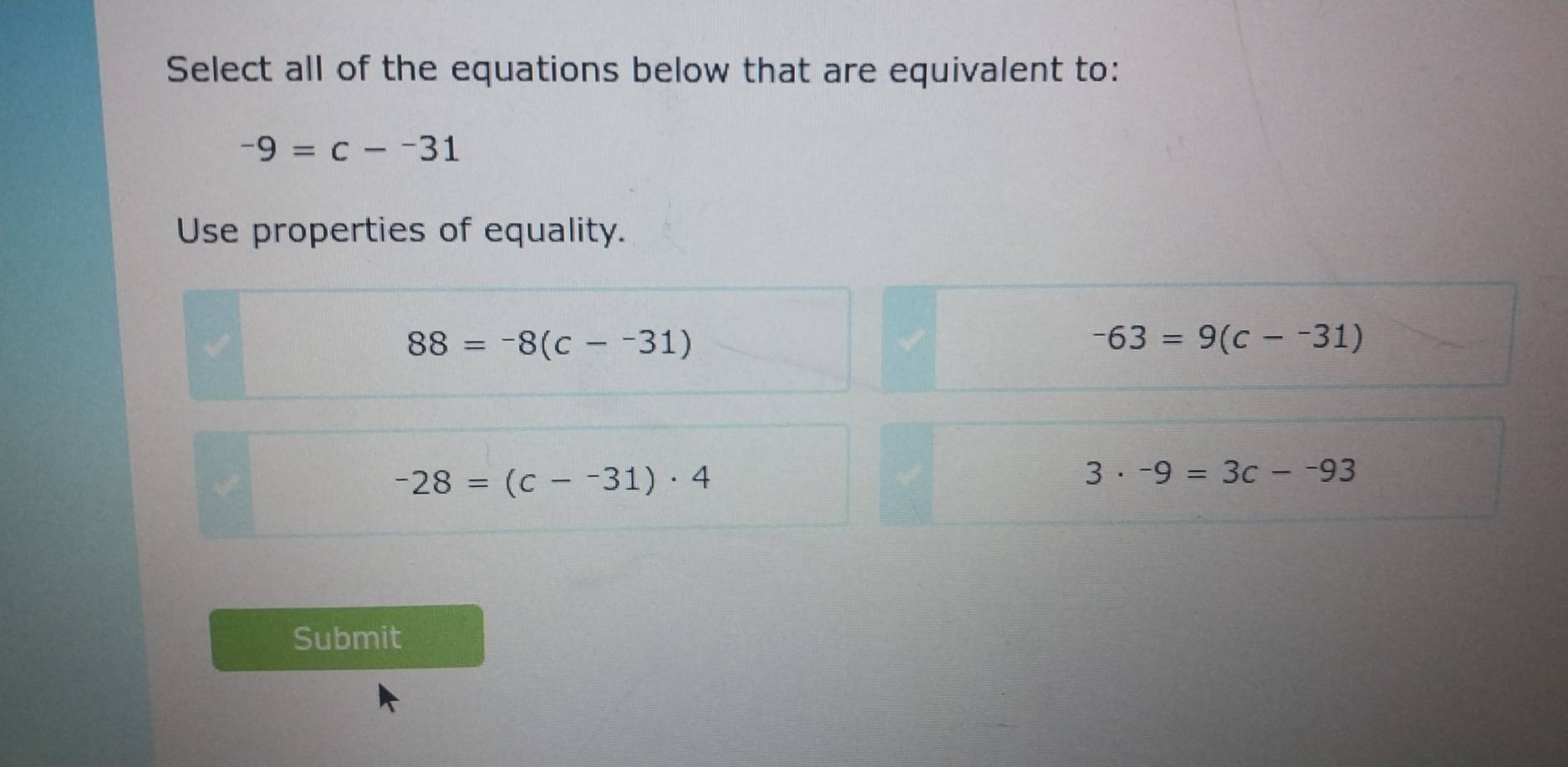 Select all of the equations below that are equivalent to:
-9=c--31
Use properties of equality.
88=-8(c--31)
-63=9(c--31)
-28=(c--31)· 4
3· -9=3c--93
Submit