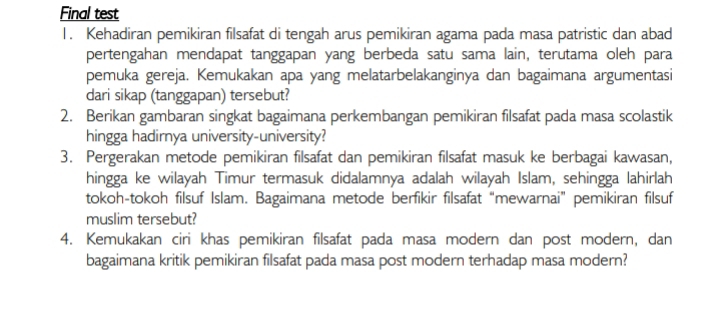 Final test 
1. Kehadiran pemikiran filsafat di tengah arus pemikiran agama pada masa patristic dan abad 
pertengahan mendapat tanggapan yang berbeda satu sama lain, terutama oleh para 
pemuka gereja. Kemukakan apa yang melatarbelakanginya dan bagaimana argumentasi 
dari sikap (tanggapan) tersebut? 
2. Berikan gambaran singkat bagaimana perkembangan pemikiran filsafat pada masa scolastik 
hingga hadirnya university-university? 
3. Pergerakan metode pemikiran filsafat dan pemikiran filsafat masuk ke berbagai kawasan, 
hingga ke wilayah Timur termasuk didalamnya adalah wilayah Islam, sehingga lahirlah 
tokoh-tokoh filsuf Islam. Bagaimana metode berfikir filsafat “mewarnai” pemikiran filsuf 
muslim tersebut? 
4. Kemukakan ciri khas pemikiran filsafat pada masa modern dan post modern, dan 
bagaimana kritik pemikiran filsafat pada masa post modern terhadap masa modern?