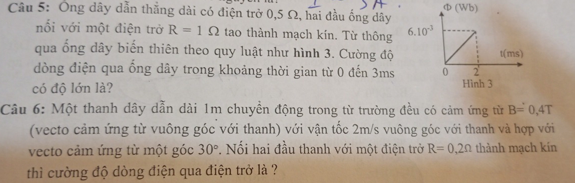 Φ (Wb)
Câu 5: Ông dây dẫn thăng dài có điện trở 0,5 Ω, hai đầu ống dây
nối với một điện trở R=1Omega tao thành mạch kín. Từ thông 
qua ống dây biến thiên theo quy luật như hình 3. Cường độ 
dòng điện qua ống dây trong khoảng thời gian từ 0 đến 3ms 
có độ lớn là?
Câu 6: Một thanh dây dẫn dài 1m chuyền động trong từ trường đều có cảm ứng từ B=0,4T
(vecto cảm ứng từ vuông góc với thanh) với vận tốc 2m/s vuông góc với thanh và hợp với
vecto cảm ứng từ một góc 30°. Nối hai đầu thanh với một điện trở R=0,2Omega thành mạch kín
thì cường độ dòng điện qua điện trở là ?