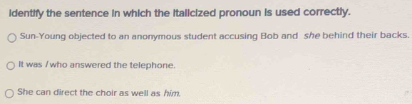 identify the sentence in which the Italicized pronoun is used correctly. 
Sun-Young objected to an anonymous student accusing Bob and she behind their backs. 
It was /who answered the telephone. 
She can direct the choir as well as him.