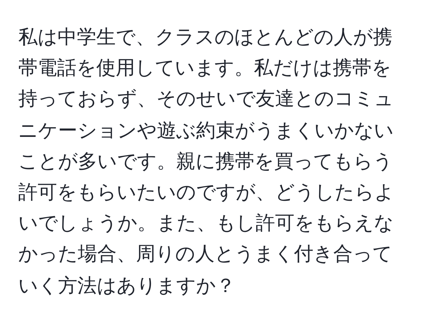 私は中学生で、クラスのほとんどの人が携帯電話を使用しています。私だけは携帯を持っておらず、そのせいで友達とのコミュニケーションや遊ぶ約束がうまくいかないことが多いです。親に携帯を買ってもらう許可をもらいたいのですが、どうしたらよいでしょうか。また、もし許可をもらえなかった場合、周りの人とうまく付き合っていく方法はありますか？