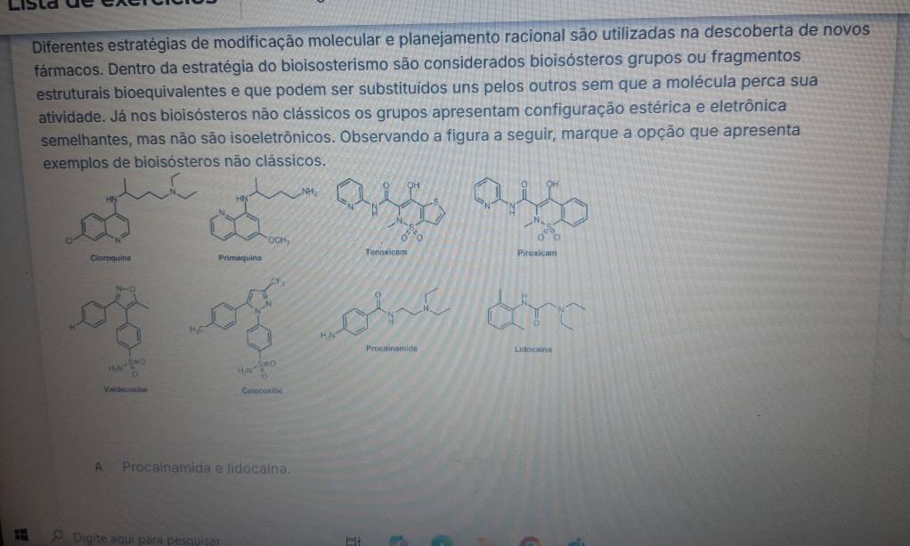 Lista 
Diferentes estratégias de modificação molecular e planejamento racional são utilizadas na descoberta de novos
fármacos. Dentro da estratégia do bioisosterismo são considerados bioisósteros grupos ou fragmentos
estruturais bioequivalentes e que podem ser substituídos uns pelos outros sem que a molécula perca sua
atividade. Já nos bioisósteros não clássicos os grupos apresentam configuração estérica e eletrônica
semelhantes, mas não são isoeletrônicos. Observando a figura a seguir, marque a opção que apresenta
exemplos de bioisósteros não clássicos.
A Procainamida e lidocaina.
Digite aguí para pesquisar