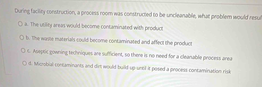 During facility construction, a process room was constructed to be uncleanable, what problem would resul
a. The utility areas would become contaminated with product
b. The waste materials could become contaminated and affect the product
c. Aseptic gowning techniques are sufficient, so there is no need for a cleanable process area
d. Microbial contaminants and dirt would build up until it posed a process contamination risk