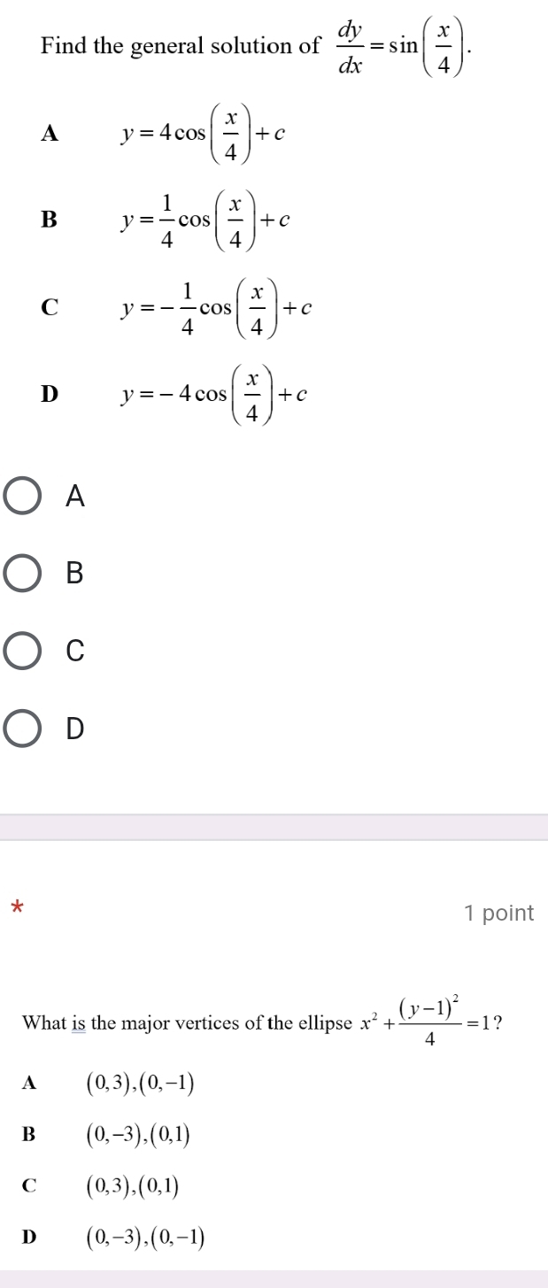 Find the general solution of  dy/dx =sin ( x/4 ).
A y=4cos ( x/4 )+c
B y= 1/4 cos ( x/4 )+c
C y=- 1/4 cos ( x/4 )+c
D y=-4cos ( x/4 )+c
A
B
C
D
*
1 point
What is the major vertices of the ellipse x^2+frac (y-1)^24=1 ?
A (0,3), (0,-1)
B (0,-3), (0,1)
C (0,3), (0,1)
D (0,-3),(0,-1)