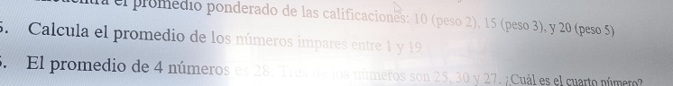 a el promedio ponderado de las calificaciones: 10 (peso 2), 15 (peso 3), y 20 (peso 5) 
5. Calcula el promedio de los números impares entre 1 y 19
El promedio de 4 números es 28. Tres de los números son 25, 30 y 27. ¿Cuál es el cuarto número?