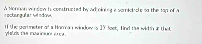 A Norman window is constructed by adjoining a semicircle to the top of a 
rectangular window. 
If the perimeter of a Norman window is 17 feet, find the width x that 
yields the maximum area.