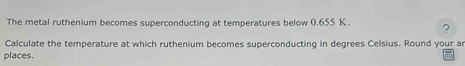 The metal ruthenium becomes superconducting at temperatures below 0.655 K. 
? 
Calculate the temperature at which ruthenium becomes superconducting in degrees Celsius. Round your an 
places.