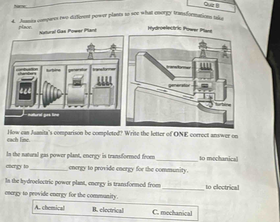 Quz B
4. Jumita compares two different power plants to see what energy transformations take
plaoe.
Gas Power Plant
How can Juanita’s comparison be completed? Write the letter of ONE correct answer on
each Iine.
In the natural gas power plant, energy is transformed from_ to mechanical
energy to_ energy to provide energy for the community.
In the hydroelectric power plant, energy is transformed from _to electrical
energy to provide energy for the community.
A. chemical B. electrical C. mechanical