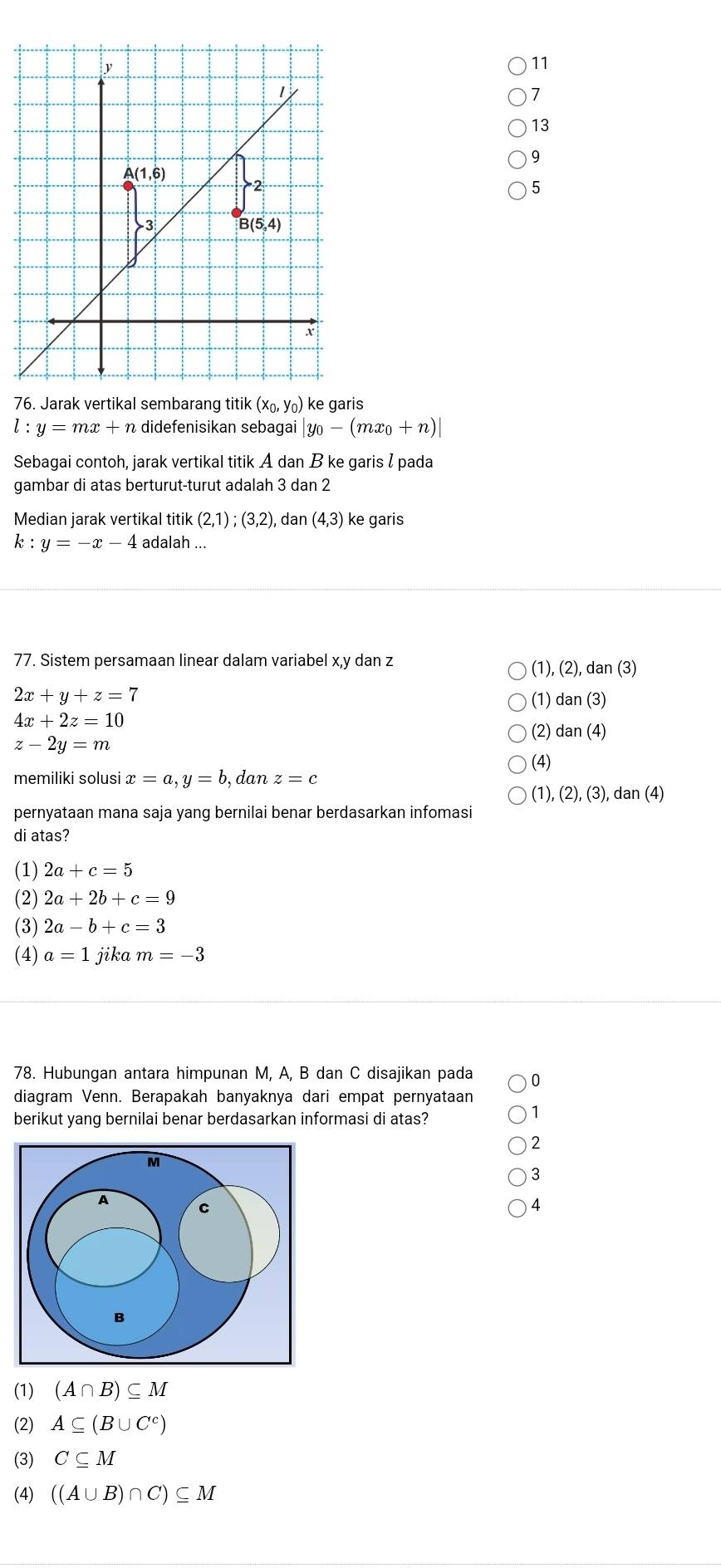 11
7
13
9
5
76. Jarak vertikal sembarang titik (x₀, y₀) ke garis
l:y=mx+n didefenisikan sebagai |y_0-(mx_0+n)|
Sebagai contoh, jarak vertikal titik A dan B ke garis l pada
gambar di atas berturut-turut adalah 3 dan 2
Median jarak vertikal titik (2,1);(3,2) , dan (4,3) ke garis
k:y=-x-4 adalah ...
77. Sistem persamaan linear dalam variabel x,y dan z
(1),(2),dan(3)
2x+y+z=7
4x+2z=10 (1) dan(3)
(2) dan(4)
z-2y=m
(4)
memiliki solusi x=a,y=b , dan z=c
(1),(2),(3), daı (
pernyataan mana saja yang bernilai benar berdasarkan infomasi
di atas?
(1) 2a+c=5
(2) 2a+2b+c=9
(3) 2a-b+c=3
(4) a=1 jika m=-3
78. Hubungan antara himpunan M, A, B dan C disajikan pada 0
diagram Venn. Berapakah banyaknya dari empat pernyataan
berikut yang bernilai benar berdasarkan informasi di atas?
1
2
3
4
(1) (A∩ B)⊂eq M
(2) A⊂eq (B∪ C^c)
(3) C⊂eq M
(4) ((A∪ B)∩ C)⊂eq M