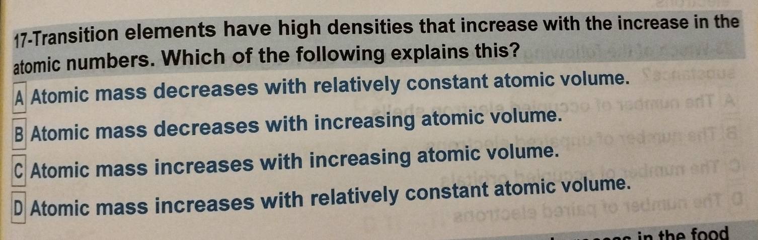 17-Transition elements have high densities that increase with the increase in the
atomic numbers. Which of the following explains this?
A Atomic mass decreases with relatively constant atomic volume.
B Atomic mass decreases with increasing atomic volume.
C Atomic mass increases with increasing atomic volume.
D Atomic mass increases with relatively constant atomic volume.
in the food .