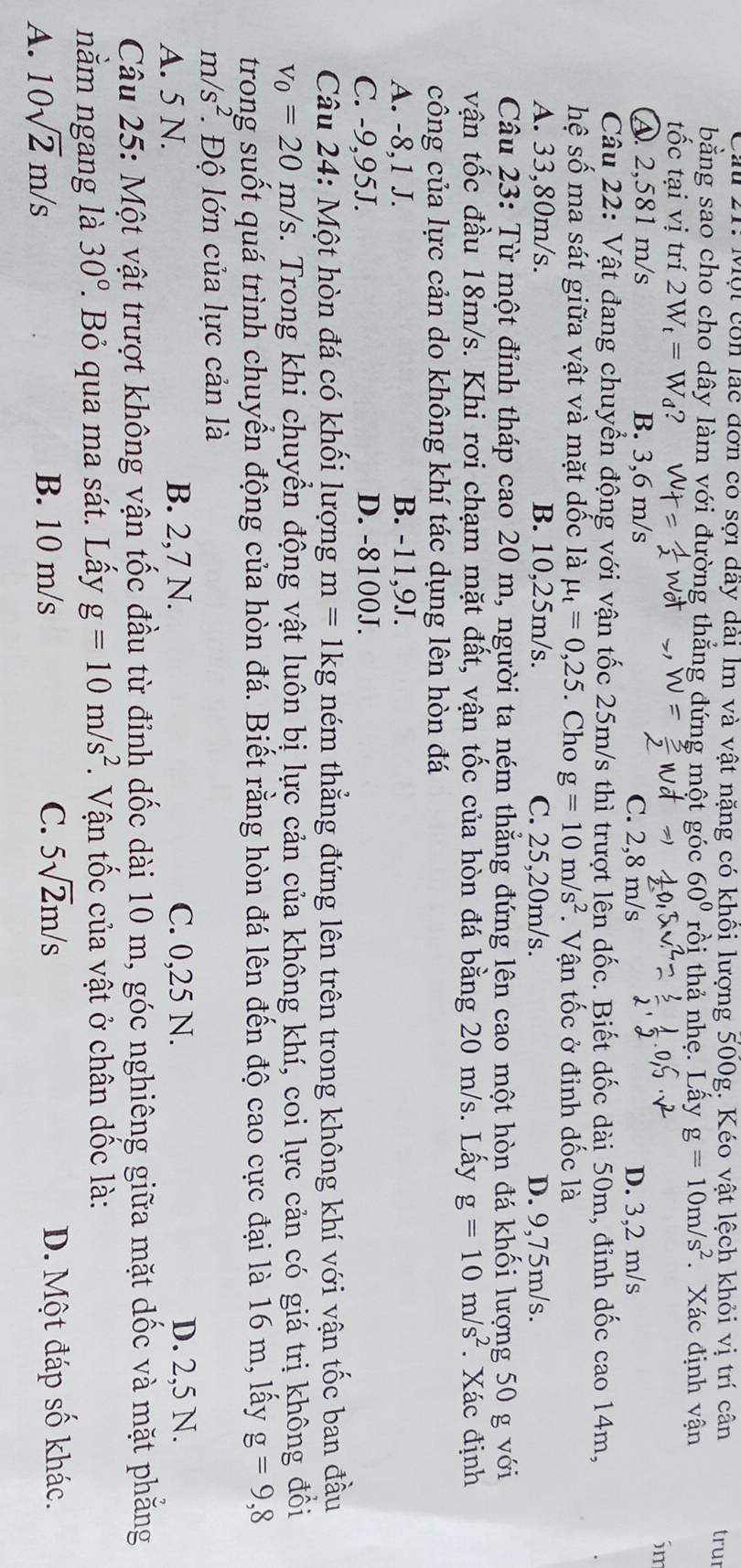 Cau 21: Mội còn lắc đơn có sợi dây dài lm và vật nặng có khôi lượng 500g. Kéo vật lệch khỏi vị trí cân tru
bằng sao cho cho dây làm với đường thẳng đứng một góc 60° rồi thả nhẹ. Lấy g=10m/s^2. Xác định vận
tốc tại vị trí 2W_t=W_d 2
Sm
A. 2,581 m/s B. 3,6 m/s C. 2,8 m/s D. 3,2 m/s
Câu 22: Vật đang chuyển động với vận tốc 25m/s thì trượt lên dốc. Biết dốc dài 50m, đỉnh dốc cao 14m,
hệ số ma sát giữa vật và mặt dốc là mu _t=0,25. Cho g=10m/s^2. Vận tốc ở đỉnh dốc là
A. 33,80m/s. B. 10,25m/s. C. 25,20m/s. D. 9,75m/s.
Câu 23: Từ một đỉnh tháp cao 20 m, người ta ném thẳng đứng lên cao một hòn đá khối lượng 50 g với
vận tốc đầu 18m/s. Khi rơi chạm mặt đất, vận tốc của hòn đá bằng 20 m/s. Lấy g=10m/s^2. Xác định
công của lực cản do không khí tác dụng lên hòn đá
A. -8,1 J. B. -11,9J.
C. -9,95J. D. -8100J.
Câu 24: Một hòn đá có khối lượng m=1kg ném thẳng đứng lên trên trong không khí với vận tốc ban đầu
v_0=20m/s 2. Trong khi chuyển động vật luôn bị lực cản của không khí, coi lực cản có giá trị không đồi
trong suốt quá trình chuyển động của hòn đá. Biết rằng hòn đá lên đến độ cao cực đại là 16 m, lấy g=9,8
m/s^2.. Độ lớn của lực cản là
A. 5 N. B. 2,7 N. C. 0,25 N. D. 2,5 N.
Câu 25: Một vật trượt không vận tốc đầu từ đỉnh dốc dài 10 m, góc nghiêng giữa mặt dốc và mặt phẳng
nằm ngang là 30°. Bỏ qua ma sát. Lấy g=10m/s^2. Vận tốc của vật ở chân dốc là:
A. 10sqrt(2)m/s B. 10 m/s C. 5sqrt(2)m/s D. Một đáp số khác.