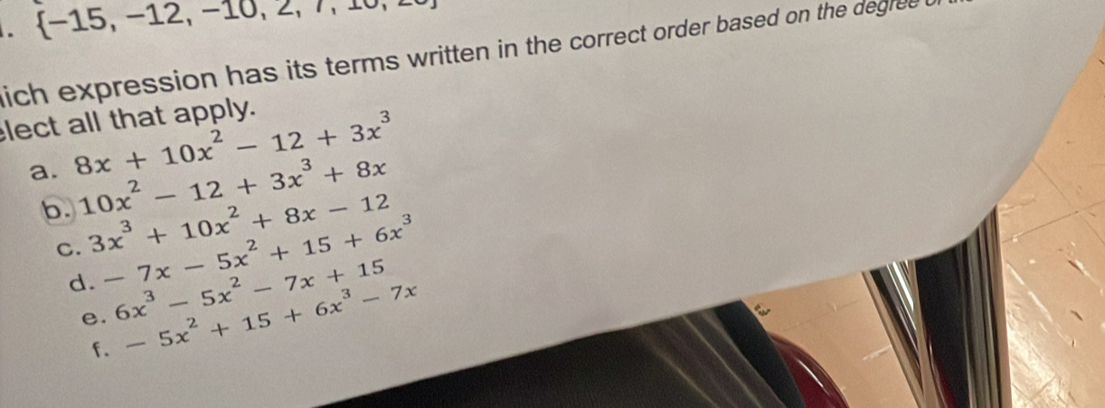  -15,-12,-10,2,7,10, 
lich expression has its terms written in the correct order based on the degree t
lect all that apply.
a. 8x+10x^2-12+3x^3
b. 10x^2-12+3x^3+8x
C. 3x^3+10x^2+8x-12
d. -7x-5x^2+15+6x^3
e. 6x^3-5x^2-7x+15
f. -5x^2+15+6x^3-7x