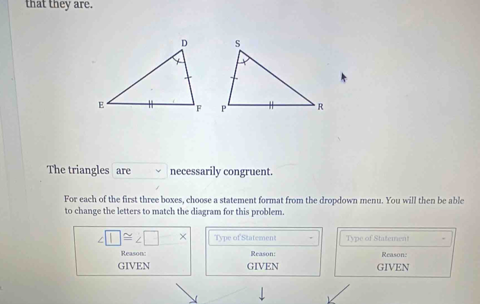 that they are. 

The triangles are necessarily congruent. 
For each of the first three boxes, choose a statement format from the dropdown menu. You will then be able 
to change the letters to match the diagram for this problem.
∠ □ ≌ ∠ □ * Type of Statement Type of Statement 
Reason: Reason: Reason: 
GIVEN GIVEN GIVEN