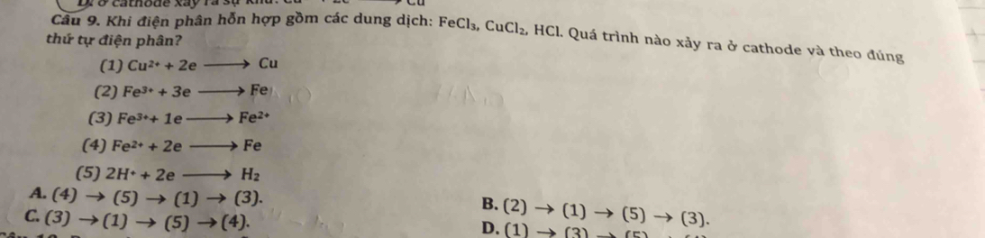 cathode xay ra sự 
Câu 9. Khi điện phân hỗn hợp gồm các dung dịch: FeCl_3, CuCl_2, , HCl. Quá trình nào xảy ra ở cathode và theo đúng
thứ tự điện phân?
(1) Cu^(2+)+2eto Cu
(2) Fe^(3+)+3eto Fe
(3) Fe^(3+)+1eto Fe^(2+)
(4) Fe^(2+)+2eto Fe
(5) 2H^++2eto H_2
A. (4)to (5)to (1)to (3).
B. (2)to (1)to (5 )to (3)
C. (3)to (1)to (5)to (4). 
D. (1)to ( 2