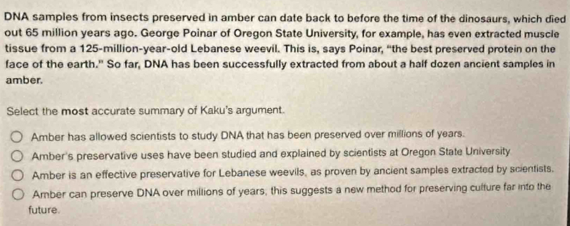 DNA samples from insects preserved in amber can date back to before the time of the dinosaurs, which died
out 65 million years ago. George Poinar of Oregon State University, for example, has even extracted muscle
tissue from a 125-million-year -old Lebanese weevil. This is, says Poinar, “the best preserved protein on the
face of the earth." So far, DNA has been successfully extracted from about a half dozen ancient samples in
amber.
Select the most accurate summary of Kaku's argument.
Amber has allowed scientists to study DNA that has been preserved over millions of years.
Amber's preservative uses have been studied and explained by scientists at Oregon State University
Amber is an effective preservative for Lebanese weevils, as proven by ancient samples extracted by scientists.
Amber can preserve DNA over millions of years, this suggests a new method for preserving culture far into the
future.