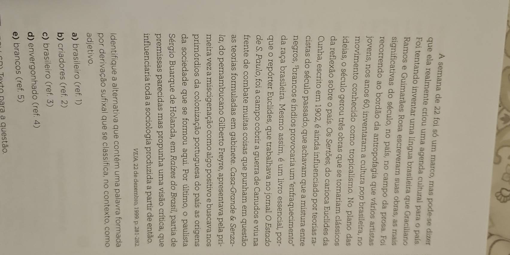A semana de 22 foi só um marco, mas pode-se dizer
que ela realmente criou uma agenda cultural para o país.
Foi tentando inventar uma língua brasileira que Graciliano
Ramos e Guimarães Rosa escreveram suas obras, as mais
significativas do século, no país, no campo da prosa. Foi
recorrendo ao bordão da antropofagia que vários artistas
jovens, nos anos 60, inventaram a cultura pop brasileira, no
movimento conhecido como tropicalismo. No plano das
ideias, o século gerou três obras que se tornariam clássicos
da reflexão sobre o país. Os Sertões, do carioca Euclides da
Cunha, escrito em 1902, é ainda influenciado por teorias ra-
cistas do século passado, que achavam que a mistura entre
negros, ºbrancos e índios provocaria um ''enfraquecimento”
da raça brasileira. Mesmo assim, é um livro essencial, por-
que o repórter Euclides, que trabalhava no jornal O Estado
de S. Paulo, foi a campo cobrir a guerra de Canudos e viu na
frente de combate muitas coisas que punham em questão
as teorias formuladas em gabinete. Casα-Grande & Senza-
lα, do pernambucano Gilberto Freyre, apresentava pela pri-
meira vez a miscigenação como algo positivo e buscava nos
primórdios da colonização portuguesa do país as origens
da sociedade que se formou aqui. Por último, o paulista
Sérgio Buarque de Holanda, em Raízes do Brasil, partia de
premissas parecidas mas propunha uma visão crítica, que
influenciaria toda a sociologia produzida a partir de então.
VEJA, 22 de dezembro, 1999. p. 281-282
Identifique a alternativa que contém uma palavra formada
por derivação sufixal que se classifica, no contexto, como
adjetivo.
a) brasileiro (ref. 1)
b) criadores (ref. 2)
c) brasileiro (ref. 3)
d) envergonhado (ref. 4)
e) brancos (ref. 5)
cD) Texto para a questão.