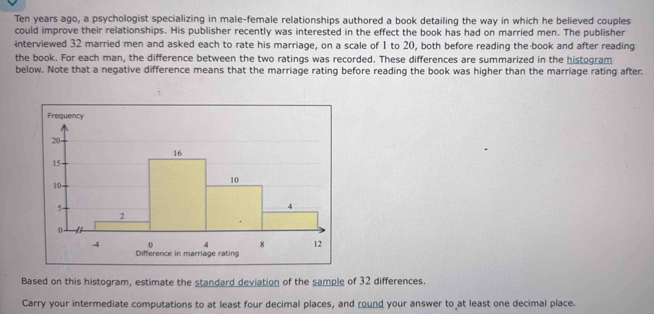 Ten years ago, a psychologist specializing in male-female relationships authored a book detailing the way in which he believed couples 
could improve their relationships. His publisher recently was interested in the effect the book has had on married men. The publisher 
interviewed 32 married men and asked each to rate his marriage, on a scale of 1 to 20, both before reading the book and after reading 
the book. For each man, the difference between the two ratings was recorded. These differences are summarized in the histogram 
below. Note that a negative difference means that the marriage rating before reading the book was higher than the marriage rating after. 
Based on this histogram, estimate the standard deviation of the sample of 32 differences. 
Carry your intermediate computations to at least four decimal places, and round your answer to at least one decimal place.