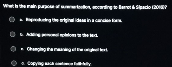 What is the main purpose of summarization, according to Barrot & Sipacio (2016)?
a. Reproducing the original ideas in a concise form.
b. Adding personal opinions to the text.
c. Changing the meaning of the original text.
d. Copying each sentence faithfully.