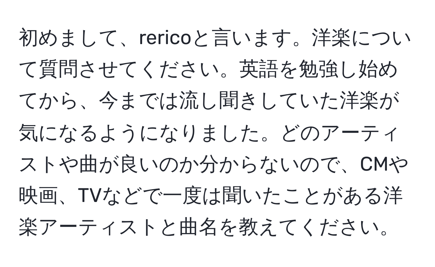 初めまして、rericoと言います。洋楽について質問させてください。英語を勉強し始めてから、今までは流し聞きしていた洋楽が気になるようになりました。どのアーティストや曲が良いのか分からないので、CMや映画、TVなどで一度は聞いたことがある洋楽アーティストと曲名を教えてください。