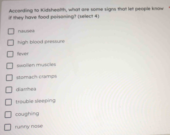 According to Kidshealth, what are some signs that let people know
if they have food poisoning? (select 4)
nausea
high blood pressure
fever
swollen muscles
stomach cramps
diarrhea
trouble sleeping
coughing
runny nose