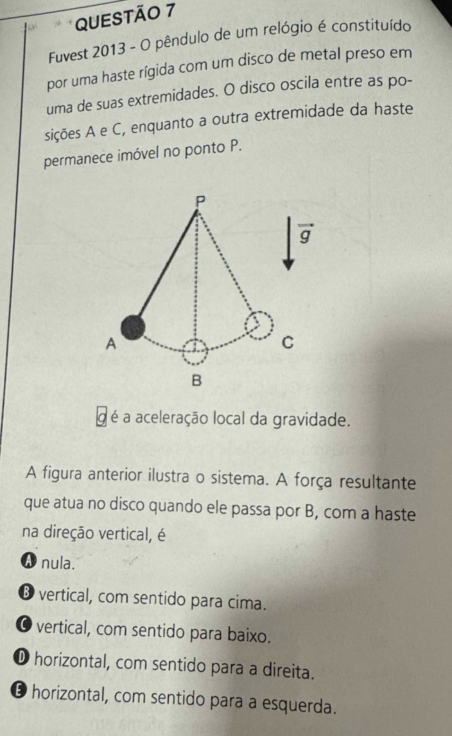 Fuvest 2013 - O pêndulo de um relógio é constituído
por uma haste rígida com um disco de metal preso em
uma de suas extremidades. O disco oscila entre as po-
sições A e C, enquanto a outra extremidade da haste
permanece imóvel no ponto P.
g é a aceleração local da gravidade.
A figura anterior ilustra o sistema. A força resultante
que atua no disco quando ele passa por B, com a haste
na direção vertical, é
A nula.
® vertical, com sentido para cima.
O vertical, com sentido para baixo.
① horizontal, com sentido para a direita.
D horizontal, com sentido para a esquerda.