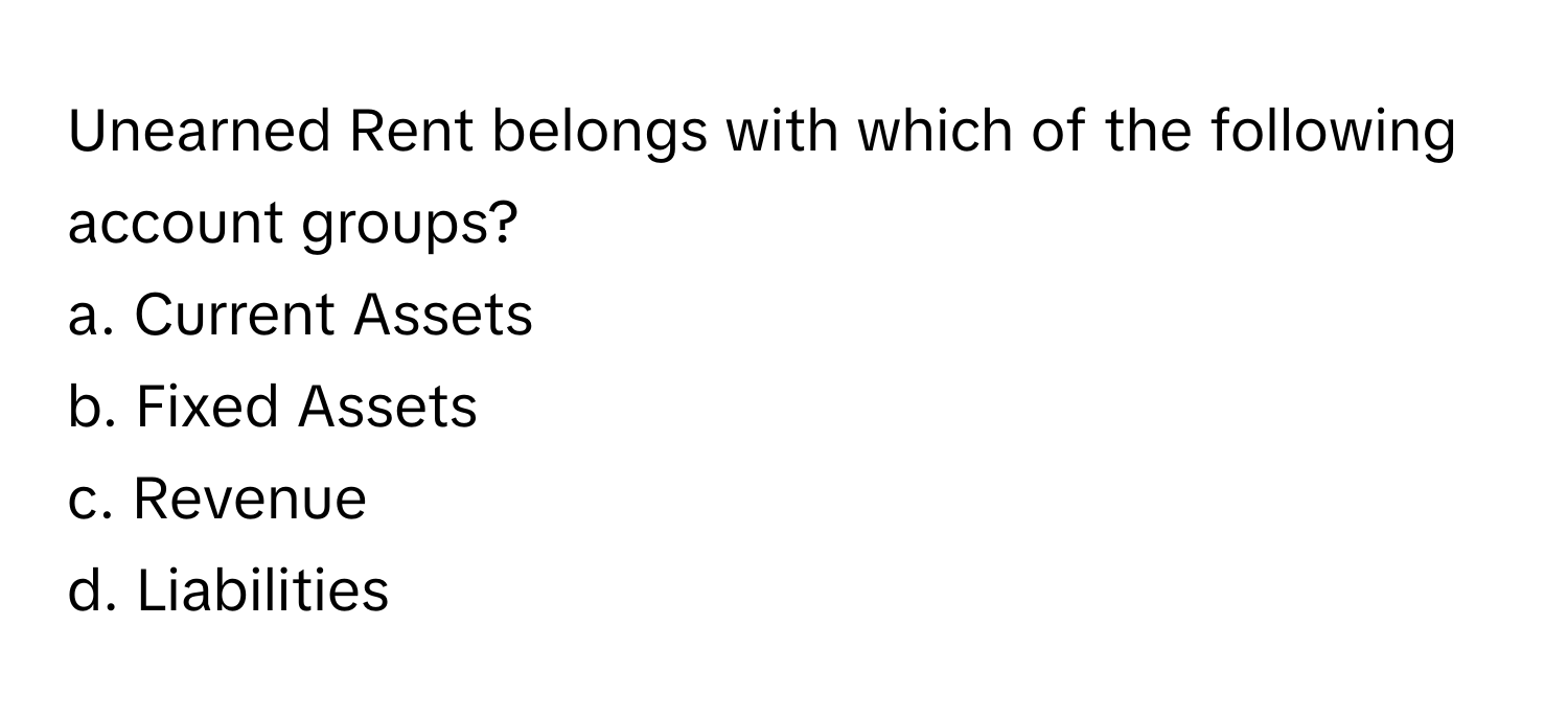 Unearned Rent belongs with which of the following account groups?

a. Current Assets
b. Fixed Assets
c. Revenue
d. Liabilities