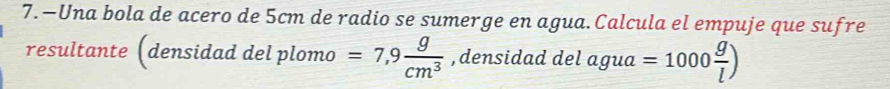 7.—Una bola de acero de 5cm de radio se sumerge en agua.Calcula el empuje que sufre 
resultante (densidad del plomo =7,9 g/cm^3  , densidad del agua =1000 g/l )