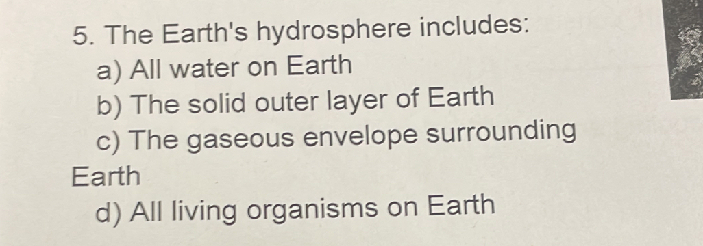 The Earth's hydrosphere includes:
a) All water on Earth
b) The solid outer layer of Earth
c) The gaseous envelope surrounding
Earth
d) All living organisms on Earth