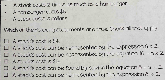 A steak costs 2 times as much as a hamburger.
A hamburger costs $8.
A steak costs s dollars.
Which of the following statements are true. Check all that apply.
A steak's cost is $4.
A steak's cost can be represented by the expression 8* 2.
A steak's cost can be represented by the equation l6=h* 2.
A steak's cost is $16.
A steak's cost can be found by solving the equation 8=s/ 2.
A steak's cost can be represented by the expression 8/ 2.