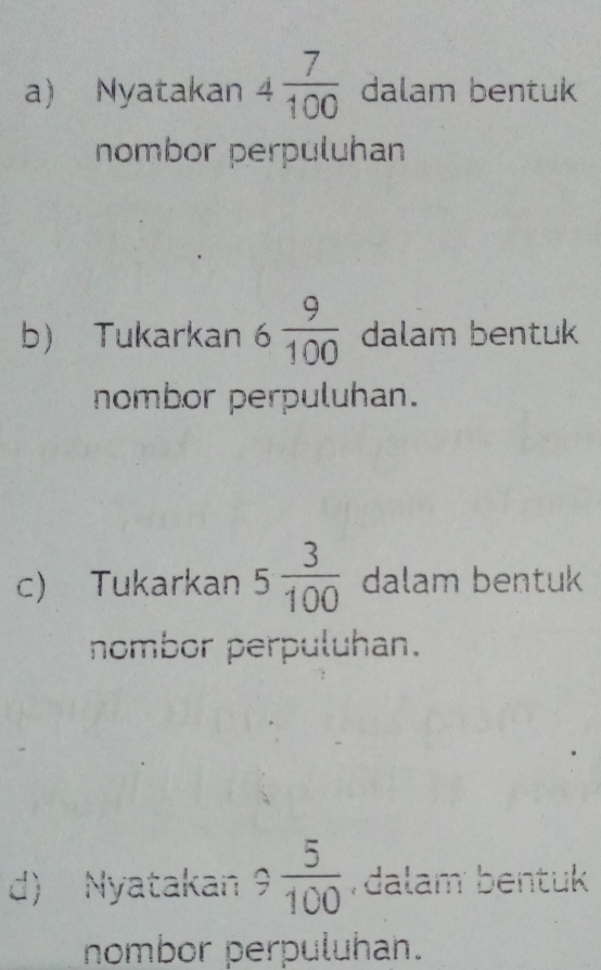 Nyatakan 4 7/100  dalam bentuk 
nombor perpuluhan 
b) Tukarkan 6 9/100  dalam bentuk 
nombor perpuluhan. 
c) Tukarkan 5 3/100  dalam bentuk 
nombor perpuluhan. 
d) Nyatakan 9 5/100  dalam bentuk 
nombor perpuluhan.