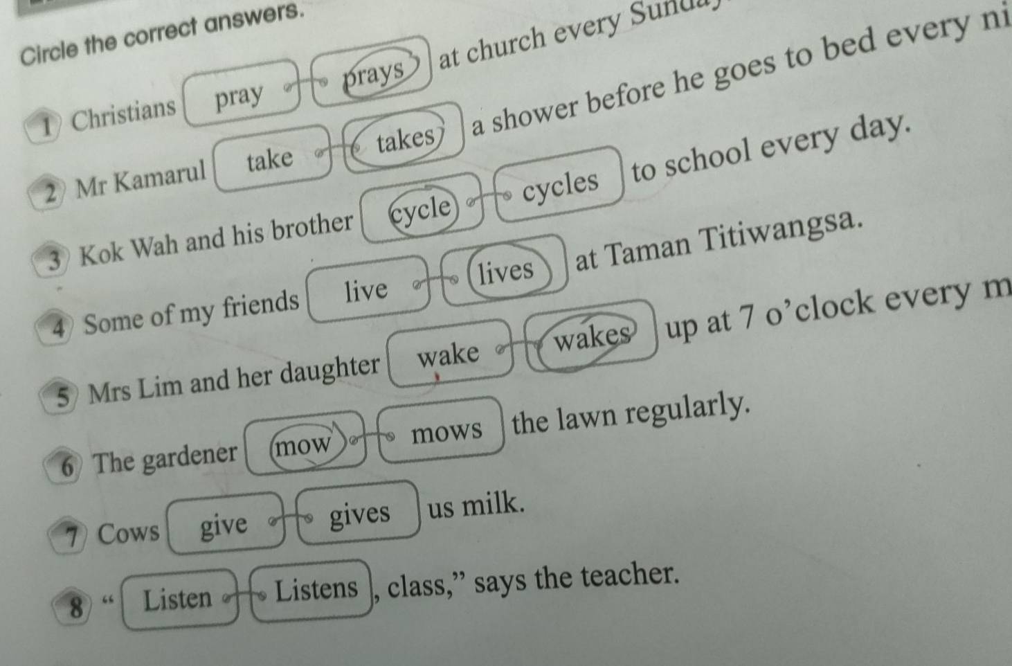 Circle the correct answers. 
at church every Sundl 
takes a shower before he goes to bed every ni 
1 Christians pray prays 
2 Mr Kamarul take 
3 Kok Wah and his brother cycle cycles to school every day. 
lives at Taman Titiwangsa. 
4) Some of my friends live 
5) Mrs Lim and her daughter wake wakes up at 7 o’clock every m 
6 The gardener mow mows the lawn regularly. 
7) Cows give gives us milk. 
8) “ Listen Listens , class,” says the teacher.