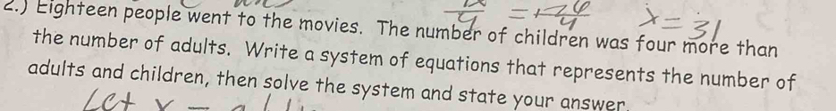 2.) Eighteen people went to the movies. The number of children was four more than 
the number of adults. Write a system of equations that represents the number of 
adults and children, then solve the system and state your answer