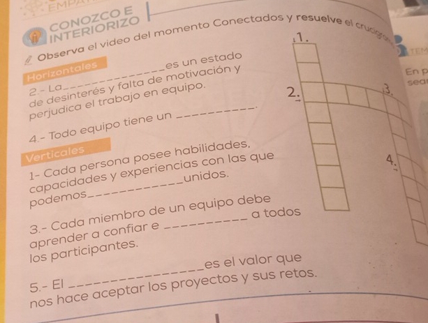 EMP 
CONOZCO E 
INTERIORIZO 
1. 
Observa el video del momento Conectados y resuelve el crudgó 
Horizontales es un estado TEM 
de desinterés y falta de motivación y 
Enp 
2.- La 
perjudica el trabajo en equipo. 
2. sea 
3. 
+ 
4.- Todo equipo tiene un 
Verticales 
4. 
1- Cada persona posee habilidades, 
capacidades y experiencias con las que 
unidos. 
. 
podemos 
a todos 
3.- Cada miembro de un equipo debe 
aprender a confiar e 
los participantes. 
es el valor que 
5.- El 
_ 
nos hace aceptar los proyectos y sus retos. 
_