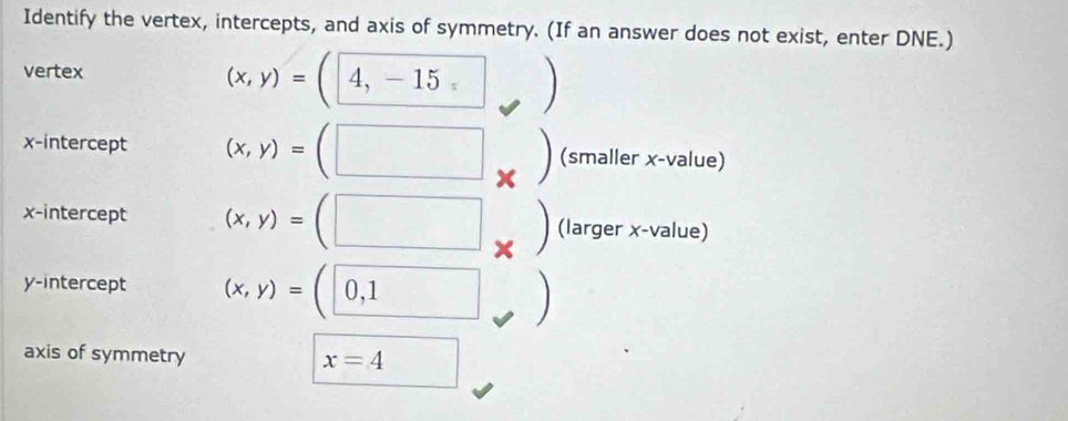 Identify the vertex, intercepts, and axis of symmetry. (If an answer does not exist, enter DNE.) 
vertex (x,y)=(4,-15^ 
x-intercept (x,y)=(□ | * (smaller x -value) 
x-intercept (x,y)=(□ × (larger x -value) 
y-intercept (x,y)=(0,1
axis of symmetry x=4