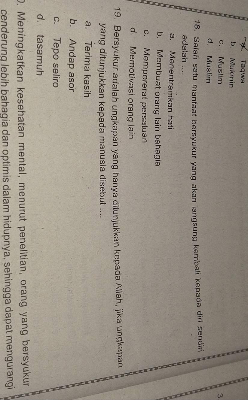 Taqwa
b. Mukmin
c. Muslim
3
d. Muslim
18. Salah satu manfaat bersyukur yang akan langsung kembali kepada diri sendiri
adalah ....
a. Menentramkan hati
b. Membuat orang lain bahagia
c. Mempererat persatuan
d. Memotivasi orang lain
19. Bersyukur adalah ungkapan yang hanya ditunjukkan kepada Allah, jika ungkapan
yang ditunjukkan kepada manusia disebut ....
a. Terima kasih
b. Andap asor
c. Tepo seliro
d. tasamuh
D. Meningkatkan kesehatan mental, menurut penelitian, orang yang bersyukur
cenderung lebih bahagia dan optimis dalam hidupnya, sehingga dapat mengurangi
