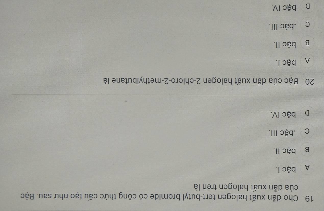 Cho dẫn xuất halogen tert-butyl bromide có công thức cấu tạo như sau. Bậc
của dẫn xuất halogen trên là
A bậc I.
Bị bậc II.
c.bậc III.
Dị bậc IV.
20. Bậc của dẫn xuất halogen 2-chloro- 2 -methylbutane là
A bậc I.
Bộ bậc II.
ch.bậc III.
Dộ bậc IV.
